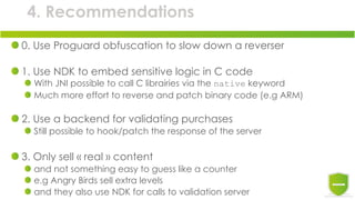 4. Recommendations
0. Use Proguard obfuscation to slow down a reverser
1. Use NDK to embed sensitive logic in C code
With JNI possible to call C librairies via the native keyword
Much more effort to reverse and patch binary code (e.g ARM)
2. Use a backend for validating purchases
Still possible to hook/patch the response of the server
3. Only sell « real » content
and not something easy to guess like a counter
e.g Angry Birds sell extra levels
and they also use NDK for calls to validation server
 