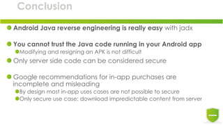 Conclusion
Android Java reverse engineering is really easy with jadx
You cannot trust the Java code running in your Android app
Modifying and resigning an APK is not difficult
Only server side code can be considered secure
Google recommendations for in-app purchases are
incomplete and misleading
By design most in-app uses cases are not possible to secure
Only secure use case: download impredictable content from server
 