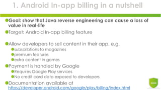 1. Android In-app billing in a nutshell
Goal: show that Java reverse engineering can cause a loss of
value in real-life
Target: Android In-app billing feature
Allow developers to sell content in their app, e.g.
subscribtions to magazines
premium features
extra content in games
Payment is handled by Google
Requires Google Play services
No credit card data exposed to developers
Documentation available at
https://developer.android.com/google/play/billing/index.html
 