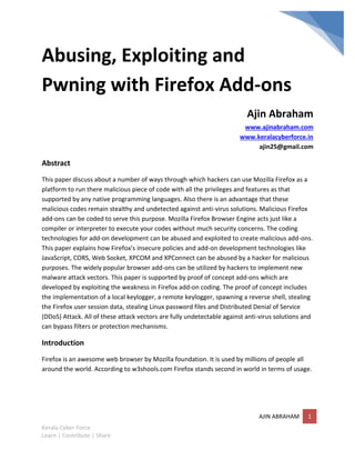 Abusing, Exploiting and
Pwning with Firefox Add-ons
                                                                          Ajin Abraham
                                                                        www.ajinabraham.com
                                                                       www.keralacyberforce.in
                                                                            ajin25@gmail.com

Abstract
This paper discuss about a number of ways through which hackers can use Mozilla Firefox as a
platform to run there malicious piece of code with all the privileges and features as that
supported by any native programming languages. Also there is an advantage that these
malicious codes remain stealthy and undetected against anti-virus solutions. Malicious Firefox
add-ons can be coded to serve this purpose. Mozilla Firefox Browser Engine acts just like a
compiler or interpreter to execute your codes without much security concerns. The coding
technologies for add-on development can be abused and exploited to create malicious add-ons.
This paper explains how Firefox’s insecure policies and add-on development technologies like
JavaScript, CORS, Web Socket, XPCOM and XPConnect can be abused by a hacker for malicious
purposes. The widely popular browser add-ons can be utilized by hackers to implement new
malware attack vectors. This paper is supported by proof of concept add-ons which are
developed by exploiting the weakness in Firefox add-on coding. The proof of concept includes
the implementation of a local keylogger, a remote keylogger, spawning a reverse shell, stealing
the Firefox user session data, stealing Linux password files and Distributed Denial of Service
(DDoS) Attack. All of these attack vectors are fully undetectable against anti-virus solutions and
can bypass filters or protection mechanisms.

Introduction
Firefox is an awesome web browser by Mozilla foundation. It is used by millions of people all
around the world. According to w3shools.com Firefox stands second in world in terms of usage.




                                                                              AJIN ABRAHAM      1
Kerala Cyber Force
Learn | Contribute | Share
 