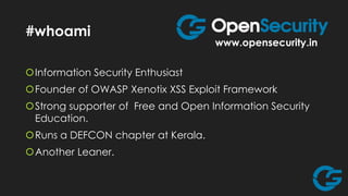 #whoami

www.opensecurity.in

Information Security Enthusiast

Founder of OWASP Xenotix XSS Exploit Framework
Strong supporter of Free and Open Information Security
Education.

Runs a DEFCON chapter at Kerala.
Another Leaner.

 