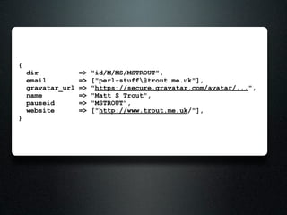 {
    dir            =>   "id/M/MS/MSTROUT",
    email          =>   ["perl-stuff@trout.me.uk"],
    gravatar_url   =>   "https://secure.gravatar.com/avatar/...",
    name           =>   "Matt S Trout",
    pauseid        =>   "MSTROUT",
    website        =>   ["http://www.trout.me.uk/"],
}
 