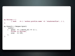 my $filter = {
        { term   => { 'author.profile.name' => 'stackoverflow', } },
};

my $result = $mcpan->post(
    'author',
    {   query => { match_all => {} },
        filter => $filter,
        size   => 100,
    },
);
 
