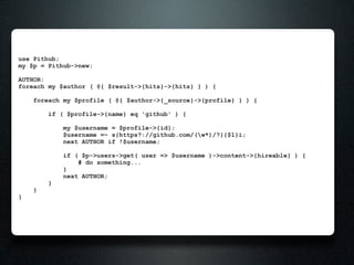 use Pithub;
my $p = Pithub->new;

AUTHOR:
foreach my $author ( @{ $result->{hits}->{hits} } ) {

    foreach my $profile ( @{ $author->{_source}->{profile} } ) {

        if ( $profile->{name} eq 'github' ) {

            my $username = $profile->{id};
            $username =~ s{https?://github.com/(w*)/?}{$1}i;
            next AUTHOR if !$username;

            if ( $p->users->get( user => $username )->content->{hireable} ) {
                # do something...
            }
            next AUTHOR;
        }
    }
}
 