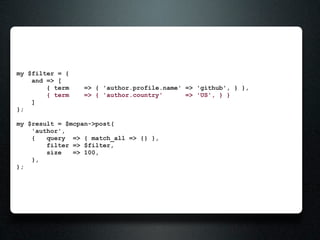 my $filter = {
    and => [
        { term   => { 'author.profile.name' => 'github', } },
        { term   => { 'author.country'      => 'US', } }
    ]
};

my $result = $mcpan->post(
    'author',
    {   query => { match_all => {} },
        filter => $filter,
        size   => 100,
    },
);
 