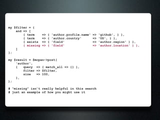 my $filter = {
    and => [
        { term      =>   {   'author.profile.name'   =>   'github', } },
        { term      =>   {   'author.country'        =>   'US', } },
        { exists    =>   {   'field'                 =>   'author.region' } },
        { missing   =>   {   'field'                 =>   'author.location' } },
    ]
};

my $result = $mcpan->post(
    'author',
    {   query => { match_all => {} },
        filter => $filter,
        size   => 100,
    },
);

# “missing” isn’t really helpful in this search
# just an example of how you might use it
 