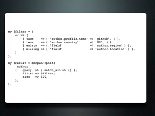 my $filter = {
    or => [
        { term      =>   {   'author.profile.name'   =>   'github', } },
        { term      =>   {   'author.country'        =>   'US', } },
        { exists    =>   {   'field'                 =>   'author.region' } },
        { missing   =>   {   'field'                 =>   'author.location' } },
    ]
};

my $result = $mcpan->post(
    'author',
    {   query => { match_all => {} },
        filter => $filter,
        size   => 100,
    },
);
 