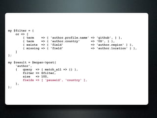 my $filter = {
    or => [
        { term      =>   {   'author.profile.name'   =>   'github', } },
        { term      =>   {   'author.country'        =>   'US', } },
        { exists    =>   {   'field'                 =>   'author.region' } },
        { missing   =>   {   'field'                 =>   'author.location' } },
    ]
};

my $result = $mcpan->post(
    'author',
    {   query => { match_all => {} },
        filter => $filter,
        size   => 100,
        fields => [ 'pauseid', 'country' ],
    },
);
 