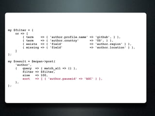 my $filter = {
    or => [
        { term      =>   {   'author.profile.name'   =>   'github', } },
        { term      =>   {   'author.country'        =>   'US', } },
        { exists    =>   {   'field'                 =>   'author.region' } },
        { missing   =>   {   'field'                 =>   'author.location' } },
    ]
};

my $result = $mcpan->post(
    'author',
    {   query => { match_all => {} },
        filter => $filter,
        size   => 100,
        sort   => [ { 'author.pauseid' => 'ASC' } ],
    },
);
 