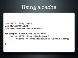 Using a cache

use HTTP::Tiny::Mech;
use MetaCPAN::API;
use WWW::Mechanize::Cached;

my $mcpan = MetaCPAN::API->new(
    ua => HTTP::Tiny::Mech->new(
        mechua => WWW::Mechanize::Cached->new()
    )
);
 