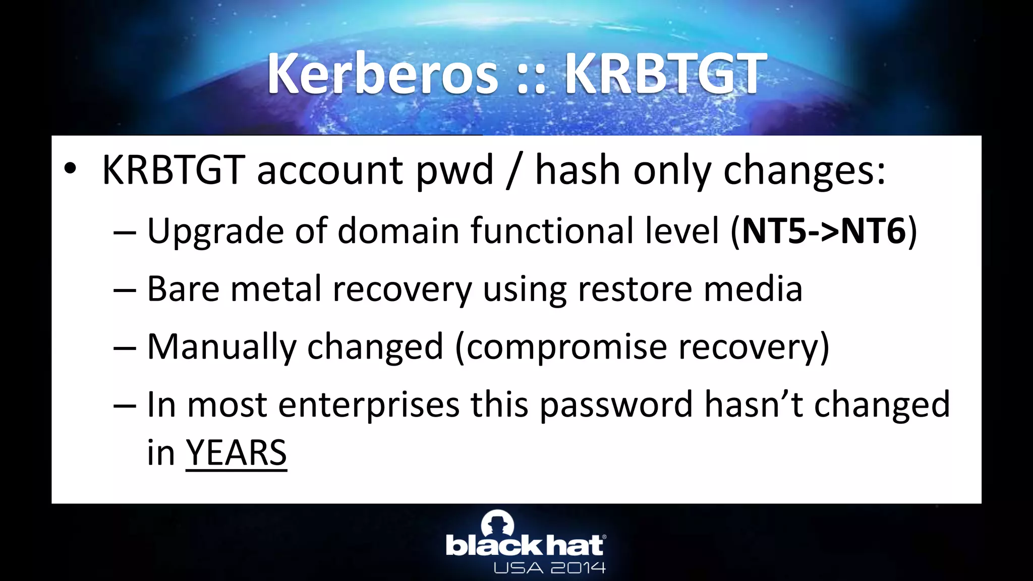 Kerberos :: KRBTGT
RID : 000001f6 (502)
User : krbtgt
* Primary
LM :
NTLM : 310b643c5316c8c3c70a10cfb17e2e31
* Kerberos-Newer-Keys
Default Salt : CHOCOLATE.LOCALkrbtgt
Default Iterations : 4096
Credenti
aes256_hmac (4096) : 15540cac73e94028231ef86631bc47bd
5c827847ade468d6f6f739eb00c68e42
aes128_hmac (4096) : da3128afc899a298b72d365bd753dbfb
des_cbc_md5 (4096) : 620eb39e450e6776
• KRBTGT account pwd / hash only changes:
– Upgrade of domain functional level (NT5->NT6)
– Bare metal recovery using restore media
– Manually changed (compromise recovery)
– In most enterprises this password hasn’t changed
in YEARS
 