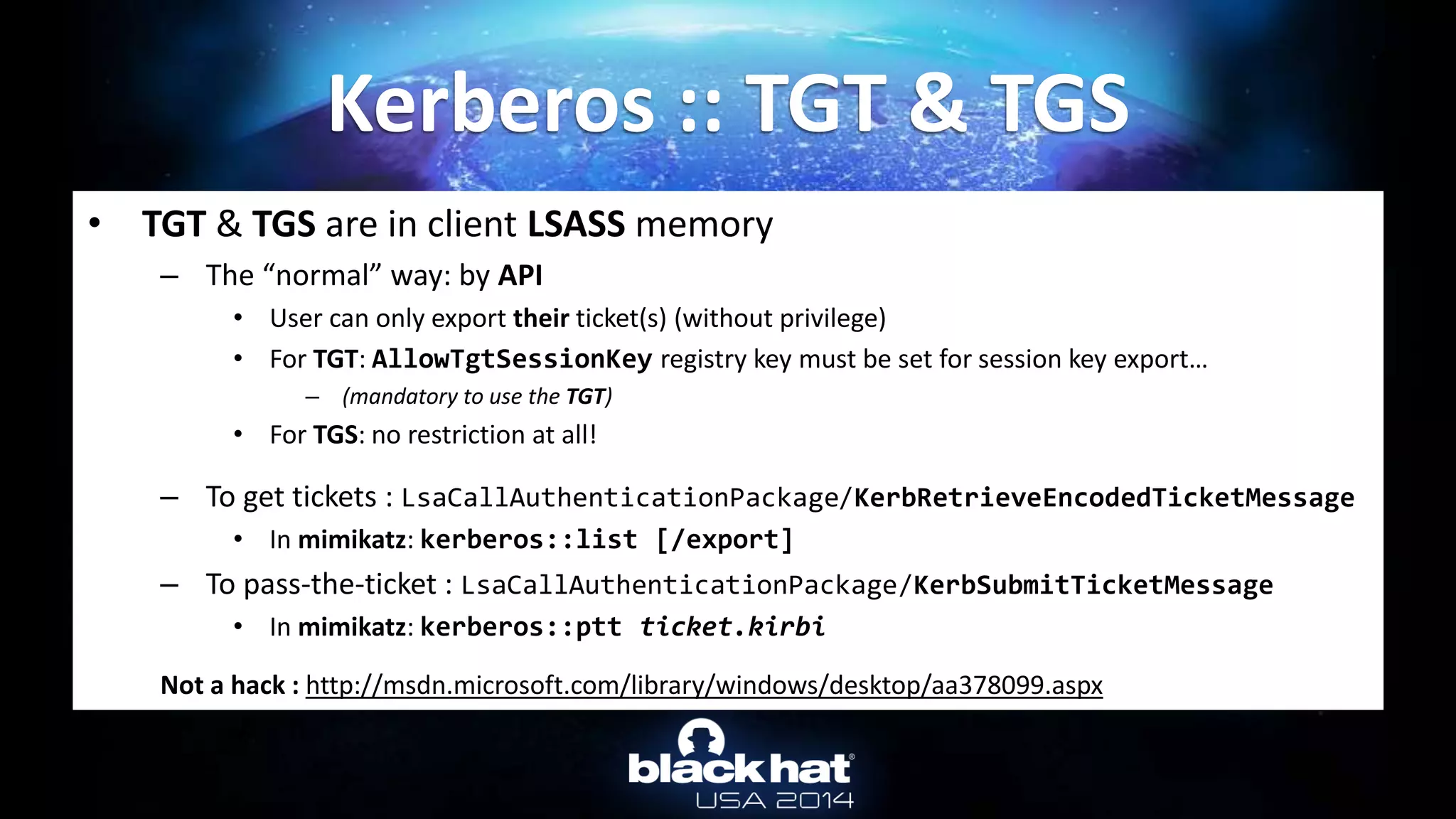 • TGT & TGS are in client LSASS memory
– The “normal” way: by API
• User can only export their ticket(s) (without privilege)
• For TGT: AllowTgtSessionKey registry key must be set for session key export…
– (mandatory to use the TGT)
• For TGS: no restriction at all!
– To get tickets : LsaCallAuthenticationPackage/KerbRetrieveEncodedTicketMessage
• In mimikatz: kerberos::list [/export]
– To pass-the-ticket : LsaCallAuthenticationPackage/KerbSubmitTicketMessage
• In mimikatz: kerberos::ptt ticket.kirbi
Not a hack : http://msdn.microsoft.com/library/windows/desktop/aa378099.aspx
Kerberos :: TGT & TGS
 