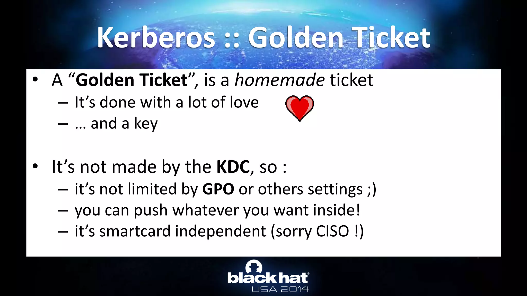 • A “Golden Ticket”, is a homemade ticket
– It’s done with a lot of love
– … and a key
• It’s not made by the KDC, so :
– it’s not limited by GPO or others settings ;)
– you can push whatever you want inside!
– it’s smartcard independent (sorry CISO !)
Kerberos :: Golden Ticket
 