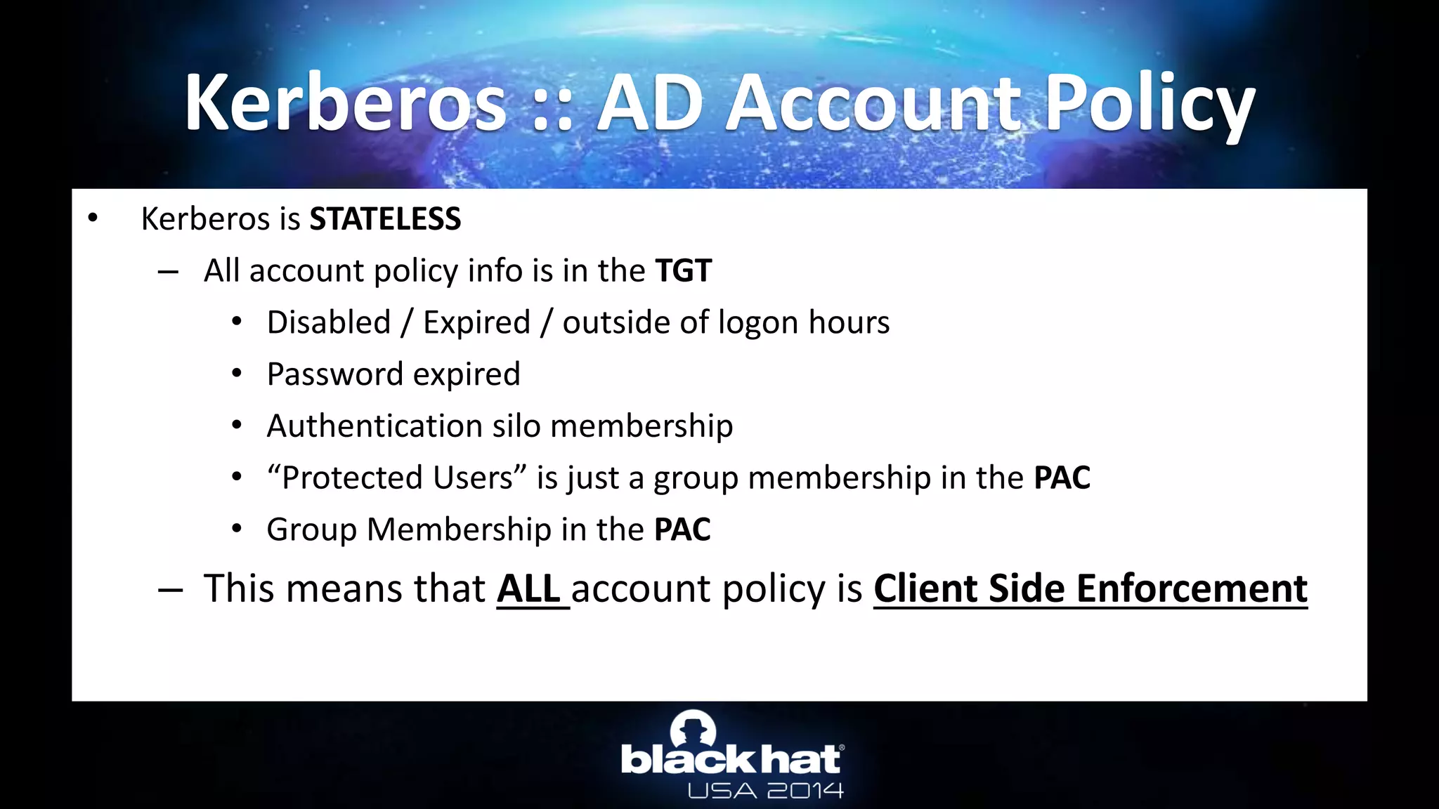 • Kerberos is STATELESS
– All account policy info is in the TGT
• Disabled / Expired / outside of logon hours
• Password expired
• Authentication silo membership
• “Protected Users” is just a group membership in the PAC
• Group Membership in the PAC
– This means that ALL account policy is Client Side Enforcement
Kerberos :: AD Account Policy
 