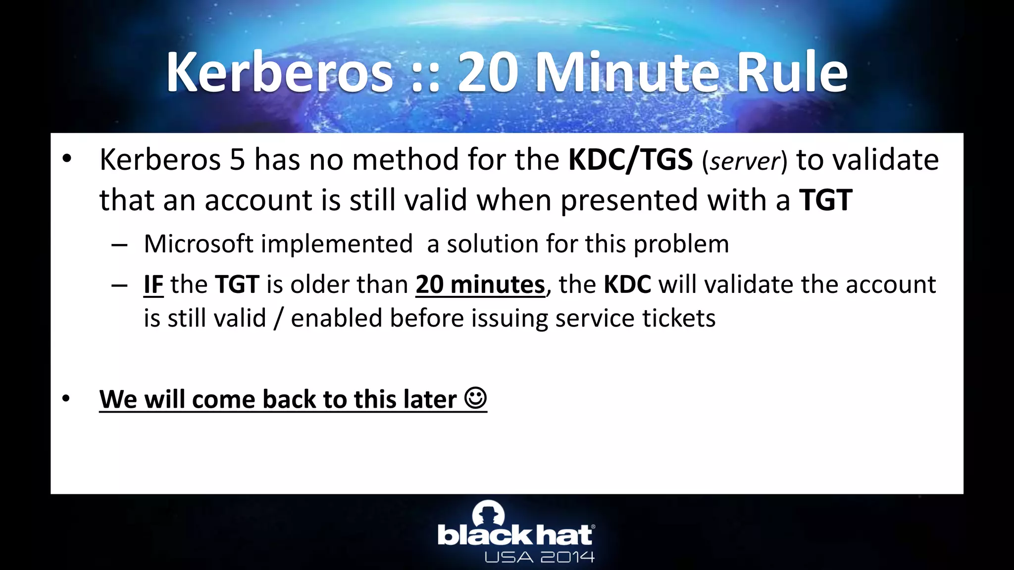 • Kerberos 5 has no method for the KDC/TGS (server) to validate
that an account is still valid when presented with a TGT
– Microsoft implemented a solution for this problem
– IF the TGT is older than 20 minutes, the KDC will validate the account
is still valid / enabled before issuing service tickets
• We will come back to this later 
Kerberos :: 20 Minute Rule
 