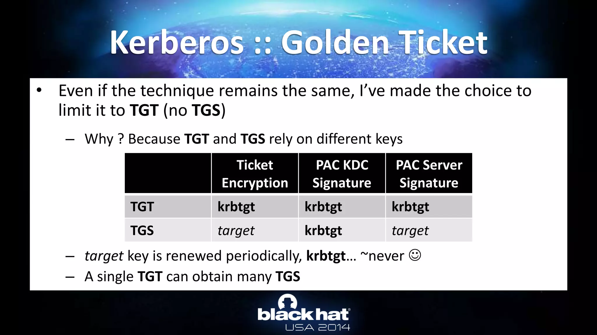 • Even if the technique remains the same, I’ve made the choice to
limit it to TGT (no TGS)
– Why ? Because TGT and TGS rely on different keys
– target key is renewed periodically, krbtgt… ~never 
– A single TGT can obtain many TGS
Kerberos :: Golden Ticket
Ticket
Encryption
PAC KDC
Signature
PAC Server
Signature
TGT krbtgt krbtgt krbtgt
TGS target krbtgt target
 