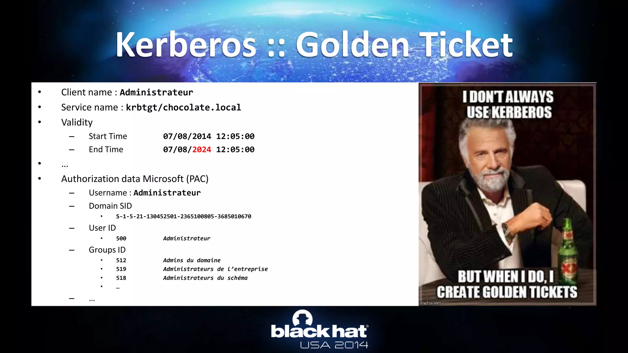 • Client name : Administrateur
• Service name : krbtgt/chocolate.local
• Validity
– Start Time 07/08/2014 12:05:00
– End Time 07/08/2024 12:05:00
• …
• Authorization data Microsoft (PAC)
– Username : Administrateur
– Domain SID
• S-1-5-21-130452501-2365100805-3685010670
– User ID
• 500 Administrateur
– Groups ID
• 512 Admins du domaine
• 519 Administrateurs de l’entreprise
• 518 Administrateurs du schéma
• …
– …
Kerberos :: Golden Ticket
 