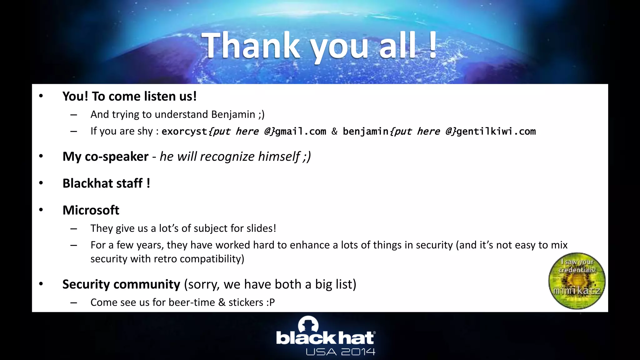 • You! To come listen us!
– And trying to understand Benjamin ;)
– If you are shy : exorcyst{put here @}gmail.com & benjamin{put here @}gentilkiwi.com
• My co-speaker - he will recognize himself ;)
• Blackhat staff !
• Microsoft
– They give us a lot’s of subject for slides!
– For a few years, they have worked hard to enhance a lots of things in security (and it’s not easy to mix
security with retro compatibility)
• Security community (sorry, we have both a big list)
– Come see us for beer-time & stickers :P
Thank you all !
 