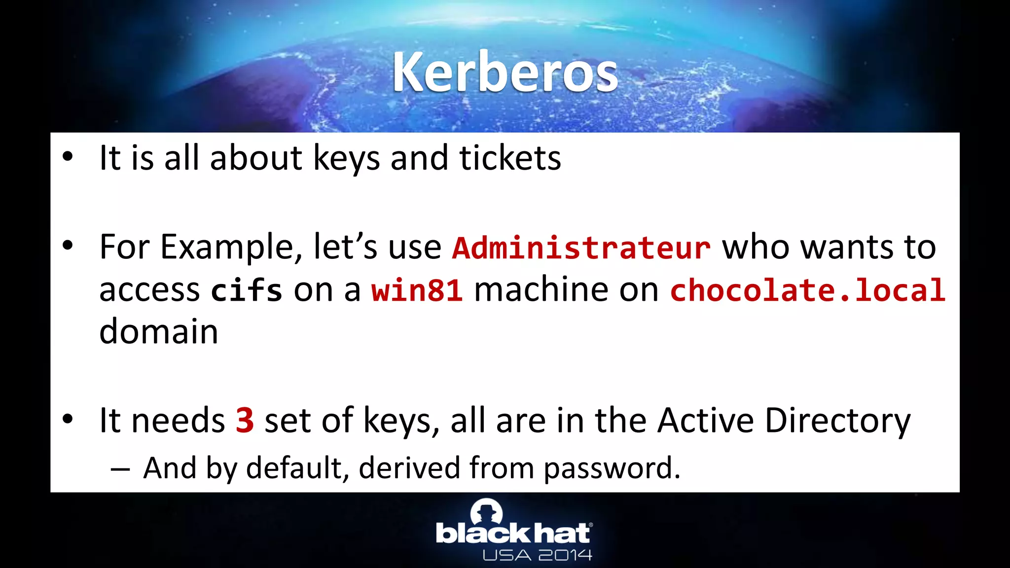• It is all about keys and tickets
• For Example, let’s use Administrateur who wants to
access cifs on a win81 machine on chocolate.local
domain
• It needs 3 set of keys, all are in the Active Directory
– And by default, derived from password.
Kerberos
 