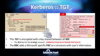 • This TGT is encrypted with a key shared between all KDC
– The RC4 key for the krbtgt account : 310b643c5316c8c3c70a10cfb17e2e31
• The KDC adds a Microsoft specific PAC to a structure with user’s information
Kerberos :: TGT
RID : 000001f6 (502)
User : krbtgt
* Primary
LM :
NTLM : 310b643c5316c8c3c70a10cfb17e2e31
* Kerberos-Newer-Keys
Default Salt : CHOCOLATE.LOCALkrbtgt
Default Iterations : 4096
Credentials
aes256_hmac (4096) : 15540cac73e94028231ef86631bc47bd
5c827847ade468d6f6f739eb00c68e42
aes128_hmac (4096) : da3128afc899a298b72d365bd753dbfb
des_cbc_md5 (4096) : 620eb39e450e6776
KDC
TGT
Start/End/MaxRenew: 14/07/2014 00:46:09 ; 14/07/2014
10:46:09 ; 21/07/2014 00:46:09
Service Name (02) : krbtgt ; CHOCOLATE.LOCAL ; @
CHOCOLATE.LOCAL
Target Name (02) : krbtgt ; CHOCOLATE ; @
CHOCOLATE.LOCAL
Client Name (01) : Administrateur ; @
CHOCOLATE.LOCAL ( CHOCOLATE )
Flags 40e10000 : name_canonicalize ; pre_authent ;
initial ; renewable ; forwardable ;
Session Key : 0x00000012 - aes256_hmac
f3bf2e0e26903703bec6259b400a586f403bbfe3771cb7972be3c
0868cb9cc69
RC4-HMAC – krbtgt
310b643c5316c8c3c70a10cfb17e2e31
Username : Administrateur
Domain SID
S-1-5-21-130452501-2365100805-3685010670
Authorization data Microsoft (PAC)
CHECKSUM_SRV – HMAC_MD5 - krbtgt
310b643c5316c8c3c70a10cfb17e2e3
CHECKSUM_KDC – HMAC_MD5 - krbtgt
310b643c5316c8c3c70a10cfb17e2e3
 