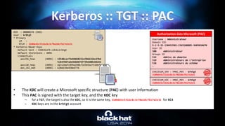 • The KDC will create a Microsoft specific structure (PAC) with user information
• This PAC is signed with the target key, and the KDC key
– for a TGT, the target is also the KDC, so it is the same key, 310b643c5316c8c3c70a10cfb17e2e31 for RC4
– KDC keys are in the krbtgt account
Kerberos :: TGT :: PAC
RID : 000001f6 (502)
User : krbtgt
* Primary
LM :
NTLM : 310b643c5316c8c3c70a10cfb17e2e31
* Kerberos-Newer-Keys
Default Salt : CHOCOLATE.LOCALkrbtgt
Default Iterations : 4096
Credentials
aes256_hmac (4096) : 15540cac73e94028231ef86631bc47bd
5c827847ade468d6f6f739eb00c68e42
aes128_hmac (4096) : da3128afc899a298b72d365bd753dbfb
des_cbc_md5 (4096) : 620eb39e450e6776
KDC
Username : Administrateur
Domain SID
S-1-5-21-130452501-2365100805-3685010670
User ID
500 Administrateur
Groups ID
512 Admins du domaine
519 Administrateurs de l’entreprise
518 Administrateurs du schéma
…
Authorization data Microsoft (PAC)
CHECKSUM_SRV – HMAC_MD5 - krbtgt
310b643c5316c8c3c70a10cfb17e2e3
CHECKSUM_KDC – HMAC_MD5 - krbtgt
310b643c5316c8c3c70a10cfb17e2e3
 