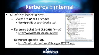 • All of that is not secret !
– Tickets are ASN.1 encoded
• Use OpenSSL or your favorite tool
– Kerberos ticket (and KRB-CRED format)
• http://www.ietf.org/rfc/rfc4120.txt
– Microsoft Specific PAC
• http://msdn.microsoft.com/library/cc237917.aspx
Kerberos :: internal
 