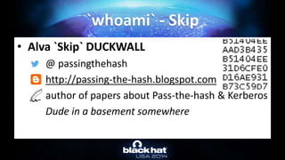 • Alva `Skip` DUCKWALL
@ passingthehash
http://passing-the-hash.blogspot.com
author of papers about Pass-the-hash & Kerberos
Dude in a basement somewhere
`whoami` - Skip
 