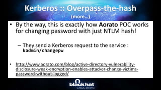 • By the way, this is exactly how Aorato POC works
for changing password with just NTLM hash!
– They send a Kerberos request to the service :
kadmin/changepw
• http://www.aorato.com/blog/active-directory-vulnerability-
disclosure-weak-encryption-enables-attacker-change-victims-
password-without-logged/
Kerberos :: Overpass-the-hash
(more…)
 