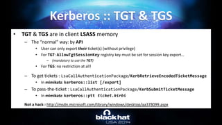 • TGT & TGS are in client LSASS memory
– The “normal” way: by API
• User can only export their ticket(s) (without privilege)
• For TGT: AllowTgtSessionKey registry key must be set for session key export…
– (mandatory to use the TGT)
• For TGS: no restriction at all!
– To get tickets : LsaCallAuthenticationPackage/KerbRetrieveEncodedTicketMessage
• In mimikatz: kerberos::list [/export]
– To pass-the-ticket : LsaCallAuthenticationPackage/KerbSubmitTicketMessage
• In mimikatz: kerberos::ptt ticket.kirbi
Not a hack : http://msdn.microsoft.com/library/windows/desktop/aa378099.aspx
Kerberos :: TGT & TGS
 