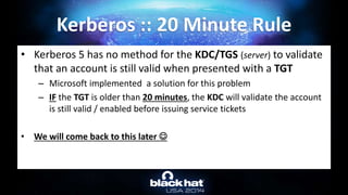 • Kerberos 5 has no method for the KDC/TGS (server) to validate
that an account is still valid when presented with a TGT
– Microsoft implemented a solution for this problem
– IF the TGT is older than 20 minutes, the KDC will validate the account
is still valid / enabled before issuing service tickets
• We will come back to this later 
Kerberos :: 20 Minute Rule
 