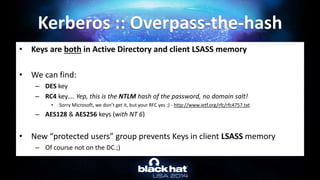 • Keys are both in Active Directory and client LSASS memory
• We can find:
– DES key
– RC4 key…. Yep, this is the NTLM hash of the password, no domain salt!
• Sorry Microsoft, we don’t get it, but your RFC yes ;) - http://www.ietf.org/rfc/rfc4757.txt
– AES128 & AES256 keys (with NT 6)
• New “protected users” group prevents Keys in client LSASS memory
– Of course not on the DC ;)
Kerberos :: Overpass-the-hash
 