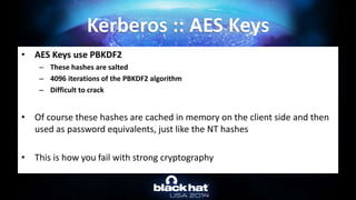 • AES Keys use PBKDF2
– These hashes are salted
– 4096 iterations of the PBKDF2 algorithm
– Difficult to crack
• Of course these hashes are cached in memory on the client side and then
used as password equivalents, just like the NT hashes
• This is how you fail with strong cryptography
Kerberos :: AES Keys
 