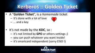 • A “Golden Ticket”, is a homemade ticket
– It’s done with a lot of love
– … and a key
• It’s not made by the KDC, so :
– it’s not limited by GPO or others settings ;)
– you can push whatever you want inside!
– it’s smartcard independent (sorry CISO !)
Kerberos :: Golden Ticket
 