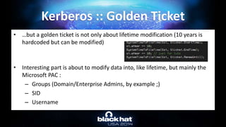 • …but a golden ticket is not only about lifetime modification (10 years is
hardcoded but can be modified)
• Interesting part is about to modify data into, like lifetime, but mainly the
Microsoft PAC :
– Groups (Domain/Enterprise Admins, by example ;)
– SID
– Username
Kerberos :: Golden Ticket
 
