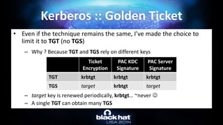 • Even if the technique remains the same, I’ve made the choice to
limit it to TGT (no TGS)
– Why ? Because TGT and TGS rely on different keys
– target key is renewed periodically, krbtgt… ~never 
– A single TGT can obtain many TGS
Kerberos :: Golden Ticket
Ticket
Encryption
PAC KDC
Signature
PAC Server
Signature
TGT krbtgt krbtgt krbtgt
TGS target krbtgt target
 