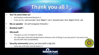 • You! To come listen us!
– And trying to understand Benjamin ;)
– If you are shy : exorcyst{put here @}gmail.com & benjamin{put here @}gentilkiwi.com
• My co-speaker - he will recognize himself ;)
• Blackhat staff !
• Microsoft
– They give us a lot’s of subject for slides!
– For a few years, they have worked hard to enhance a lots of things in security (and it’s not easy to mix
security with retro compatibility)
• Security community (sorry, we have both a big list)
– Come see us for beer-time & stickers :P
Thank you all !
 