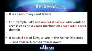 • It is all about keys and tickets
• For Example, let’s use Administrateur who wants to
access cifs on a win81 machine on chocolate.local
domain
• It needs 3 set of keys, all are in the Active Directory
– And by default, derived from password.
Kerberos
 