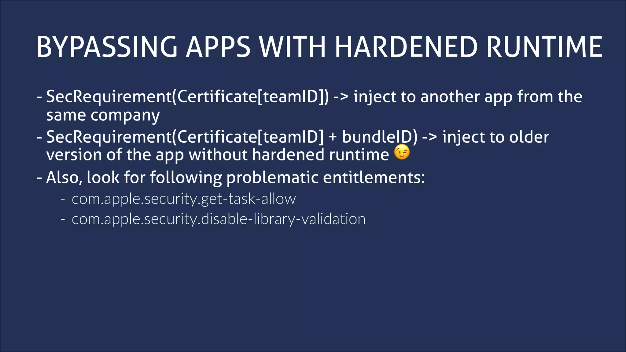 www.securing.bizwww.securing.biz
BYPASSING APPS WITH HARDENED RUNTIME
- SecRequirement(Certificate[teamID]) -> inject to another app from the
same company
- SecRequirement(Certificate[teamID] + bundleID) -> inject to older
version of the app without hardened runtime 😉
- Also, look for following problematic entitlements:
- com.apple.security.get-task-allow
- com.apple.security.disable-library-validation
 